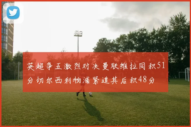英超争五激烈对决曼联维拉同积51分切尔西利物浦紧追其后积48分