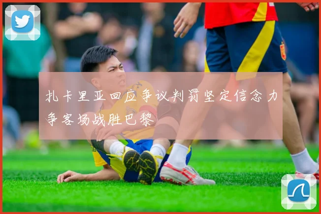 扎卡里亚回应争议判罚坚定信念力争客场战胜巴黎