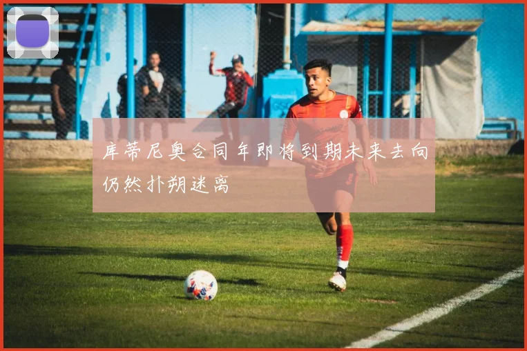 库蒂尼奥合同年即将到期未来去向仍然扑朔迷离