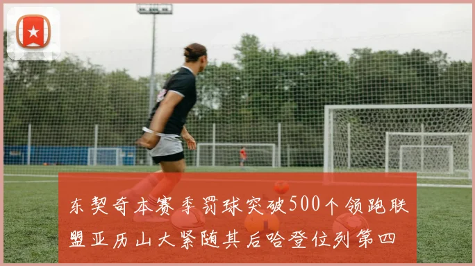 东契奇本赛季罚球突破500个领跑联盟亚历山大紧随其后哈登位列第四