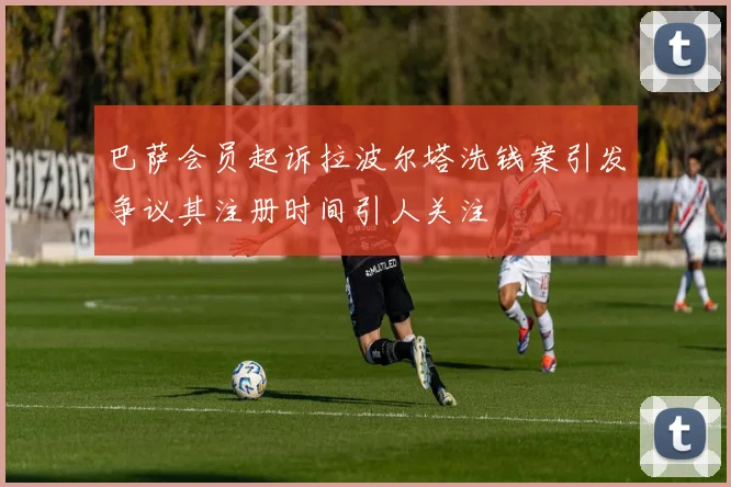 巴萨会员起诉拉波尔塔洗钱案引发争议其注册时间引人关注