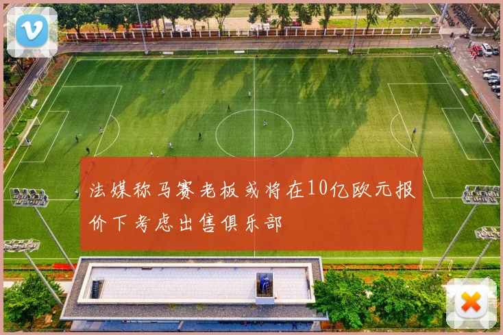 法媒称马赛老板或将在10亿欧元报价下考虑出售俱乐部