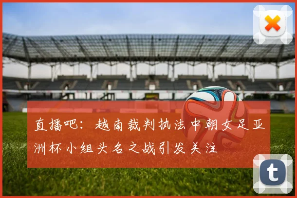 直播吧：越南裁判执法中朝女足亚洲杯小组头名之战引发关注