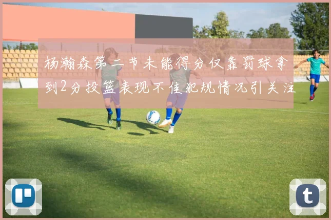 杨瀚森第二节未能得分仅靠罚球拿到2分投篮表现不佳犯规情况引关注