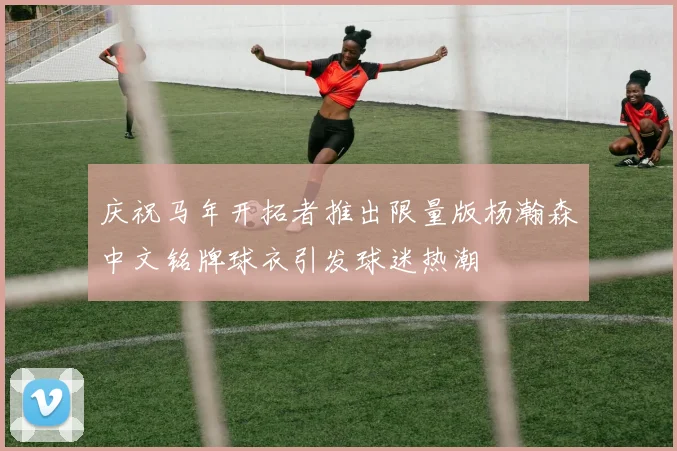 庆祝马年开拓者推出限量版杨瀚森中文铭牌球衣引发球迷热潮