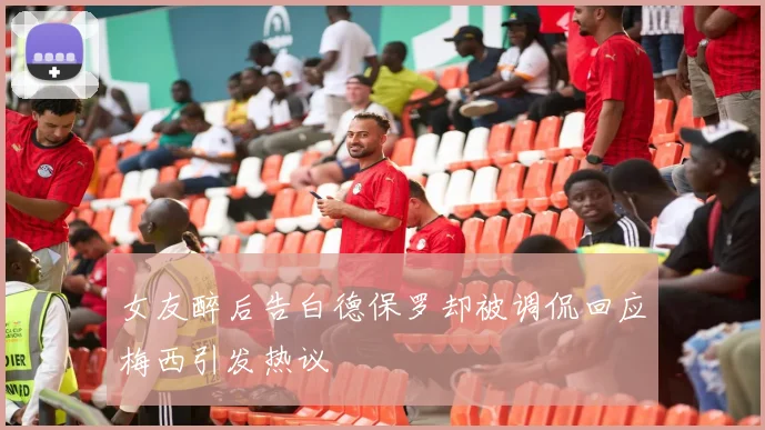 女友醉后告白德保罗却被调侃回应梅西引发热议