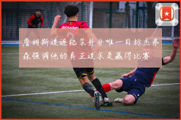 詹姆斯追逐纪录并非唯一目标杰弗森强调他的真正追求是赢得比赛