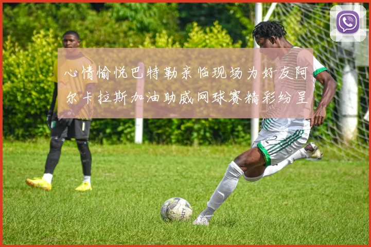 心情愉悦巴特勒亲临现场为好友阿尔卡拉斯加油助威网球赛精彩纷呈