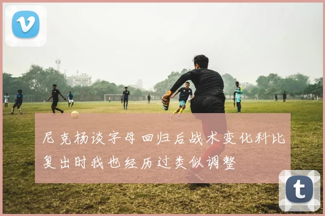 尼克杨谈字母回归后战术变化科比复出时我也经历过类似调整