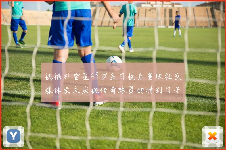 祝福朴智星45岁生日快乐曼联社交媒体发文庆祝传奇球员的特别日子