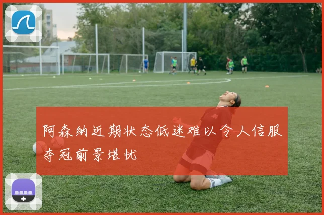 阿森纳近期状态低迷难以令人信服夺冠前景堪忧